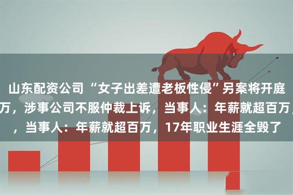 山东配资公司 “女子出差遭老板性侵”另案将开庭，已认定工伤待遇113万，涉事公司不服仲裁上诉，当事人：年薪就超百万，17年职业生涯全毁了