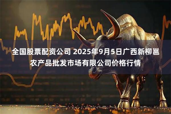 全国股票配资公司 2025年9月5日广西新柳邕农产品批发市场有限公司价格行情