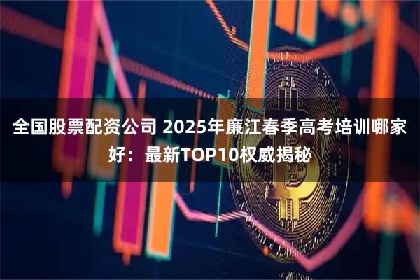 全国股票配资公司 2025年廉江春季高考培训哪家好：最新TOP10权威揭秘