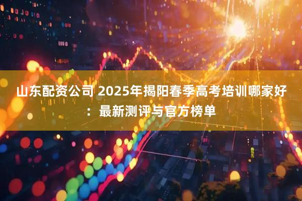 山东配资公司 2025年揭阳春季高考培训哪家好：最新测评与官方榜单