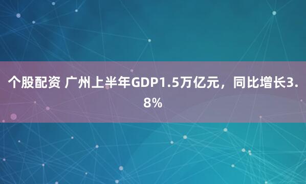 个股配资 广州上半年GDP1.5万亿元，同比增长3.8%