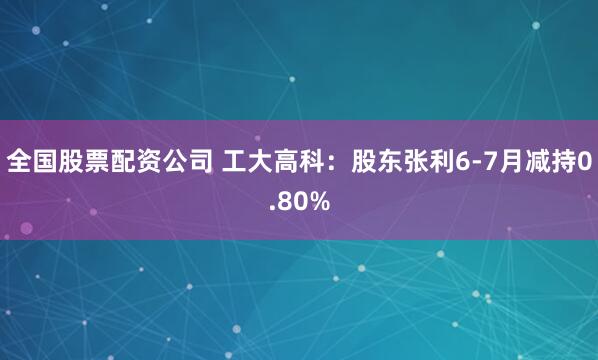 全国股票配资公司 工大高科：股东张利6-7月减持0.80%