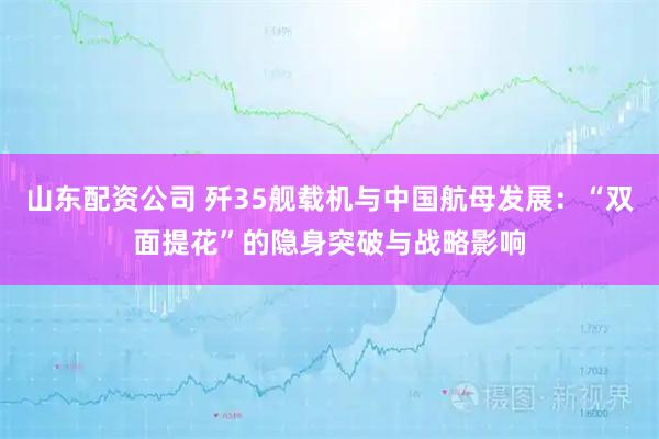 山东配资公司 歼35舰载机与中国航母发展：“双面提花”的隐身突破与战略影响
