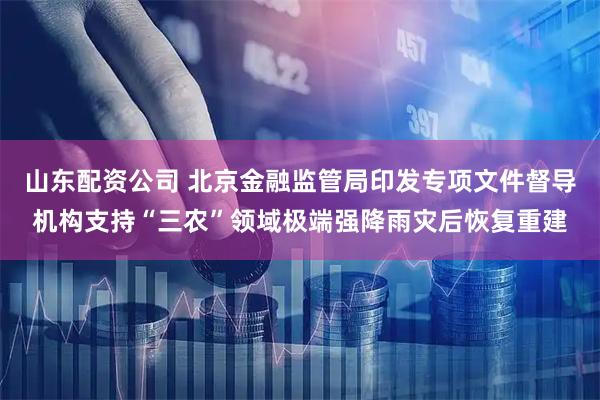 山东配资公司 北京金融监管局印发专项文件督导机构支持“三农”领域极端强降雨灾后恢复重建