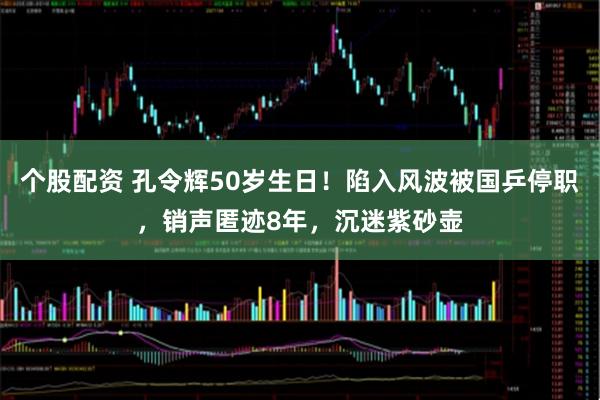 个股配资 孔令辉50岁生日！陷入风波被国乒停职，销声匿迹8年，沉迷紫砂壶