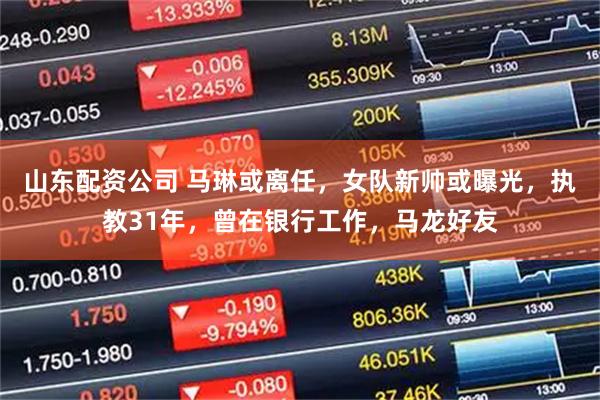 山东配资公司 马琳或离任，女队新帅或曝光，执教31年，曾在银行工作，马龙好友