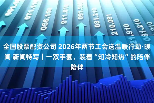 全国股票配资公司 2026年两节工会送温暖行动·暖闻 新闻特写｜一双手套，装着“知冷知热”的陪伴