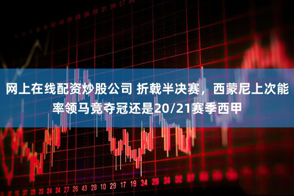网上在线配资炒股公司 折戟半决赛，西蒙尼上次能率领马竞夺冠还是20/21赛季西甲