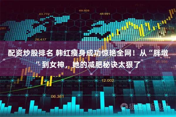 配资炒股排名 韩红瘦身成功惊艳全网！从“胖墩”到女神，她的减肥秘诀太狠了