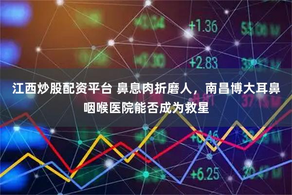 江西炒股配资平台 鼻息肉折磨人，南昌博大耳鼻咽喉医院能否成为救星
