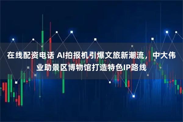在线配资电话 AI拍报机引爆文旅新潮流，中大伟业助景区博物馆打造特色IP路线