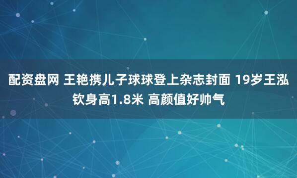 配资盘网 王艳携儿子球球登上杂志封面 19岁王泓钦身高1.8米 高颜值好帅气