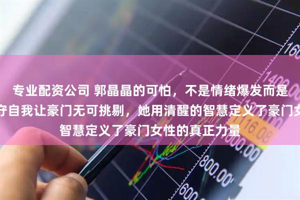 专业配资公司 郭晶晶的可怕，不是情绪爆发而是原则碾压，坚守自我让豪门无可挑剔，她用清醒的智慧定义了豪门女性的真正力量