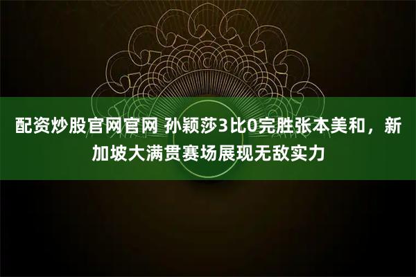 配资炒股官网官网 孙颖莎3比0完胜张本美和，新加坡大满贯赛场展现无敌实力