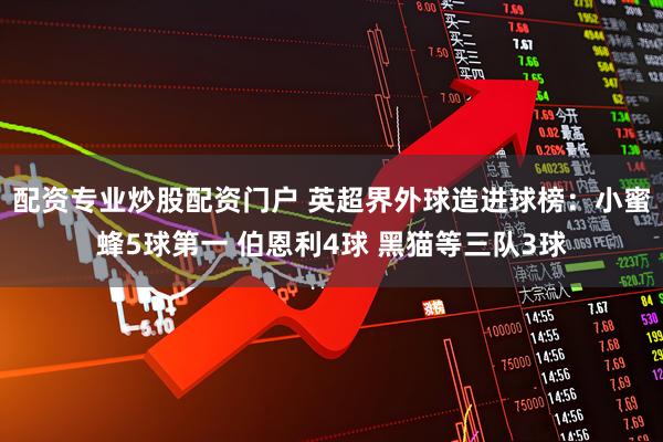 配资专业炒股配资门户 英超界外球造进球榜：小蜜蜂5球第一 伯恩利4球 黑猫等三队3球