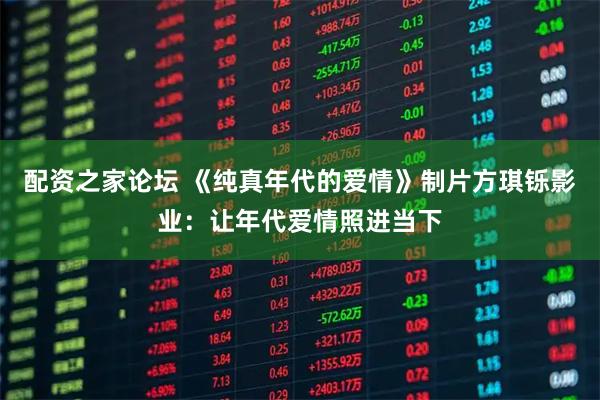 配资之家论坛 《纯真年代的爱情》制片方琪铄影业：让年代爱情照进当下