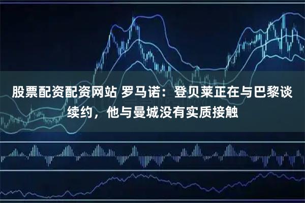 股票配资配资网站 罗马诺：登贝莱正在与巴黎谈续约，他与曼城没有实质接触