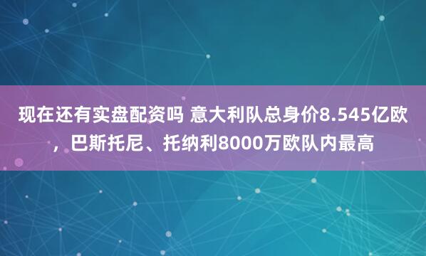 现在还有实盘配资吗 意大利队总身价8.545亿欧，巴斯托尼、托纳利8000万欧队内最高