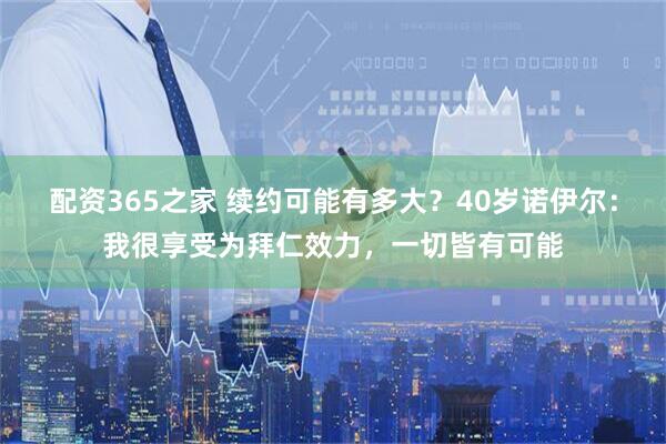 配资365之家 续约可能有多大？40岁诺伊尔：我很享受为拜仁效力，一切皆有可能